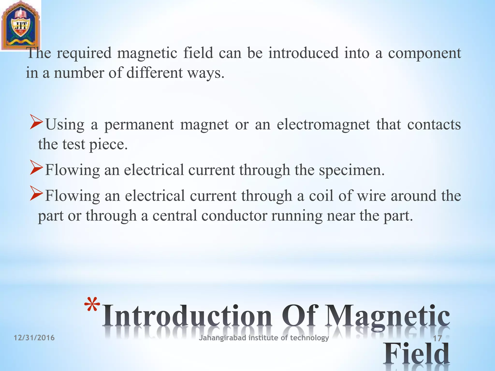 *
The required magnetic field can be introduced into a component
in a number of different ways.
Using a permanent magnet or an electromagnet that contacts
the test piece.
Flowing an electrical current through the specimen.
Flowing an electrical current through a coil of wire around the
part or through a central conductor running near the part.
12/31/2016 Jahangirabad institute of technology 17
 
