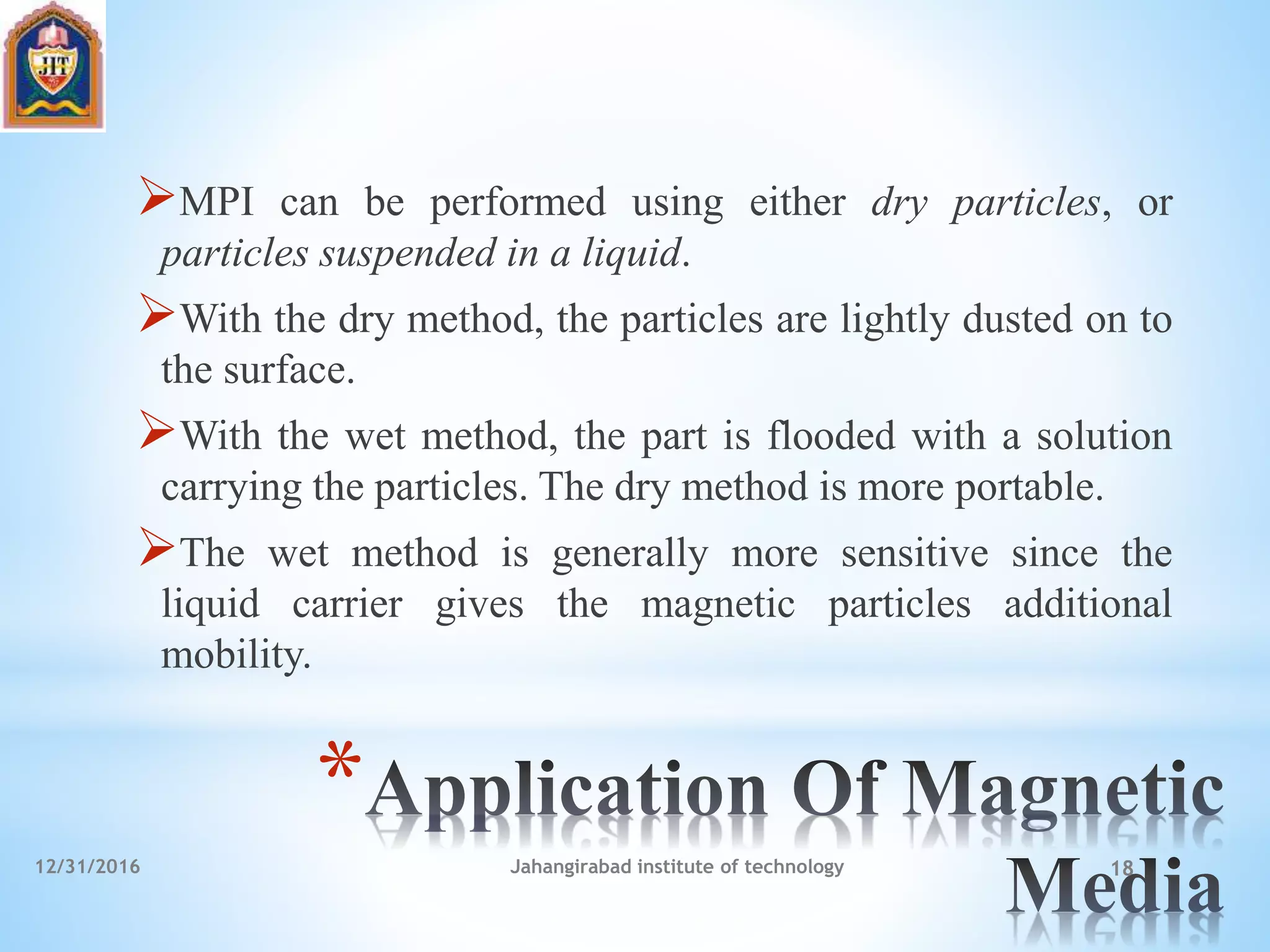 *
MPI can be performed using either dry particles, or
particles suspended in a liquid.
With the dry method, the particles are lightly dusted on to
the surface.
With the wet method, the part is flooded with a solution
carrying the particles. The dry method is more portable.
The wet method is generally more sensitive since the
liquid carrier gives the magnetic particles additional
mobility.
12/31/2016 Jahangirabad institute of technology 18
 