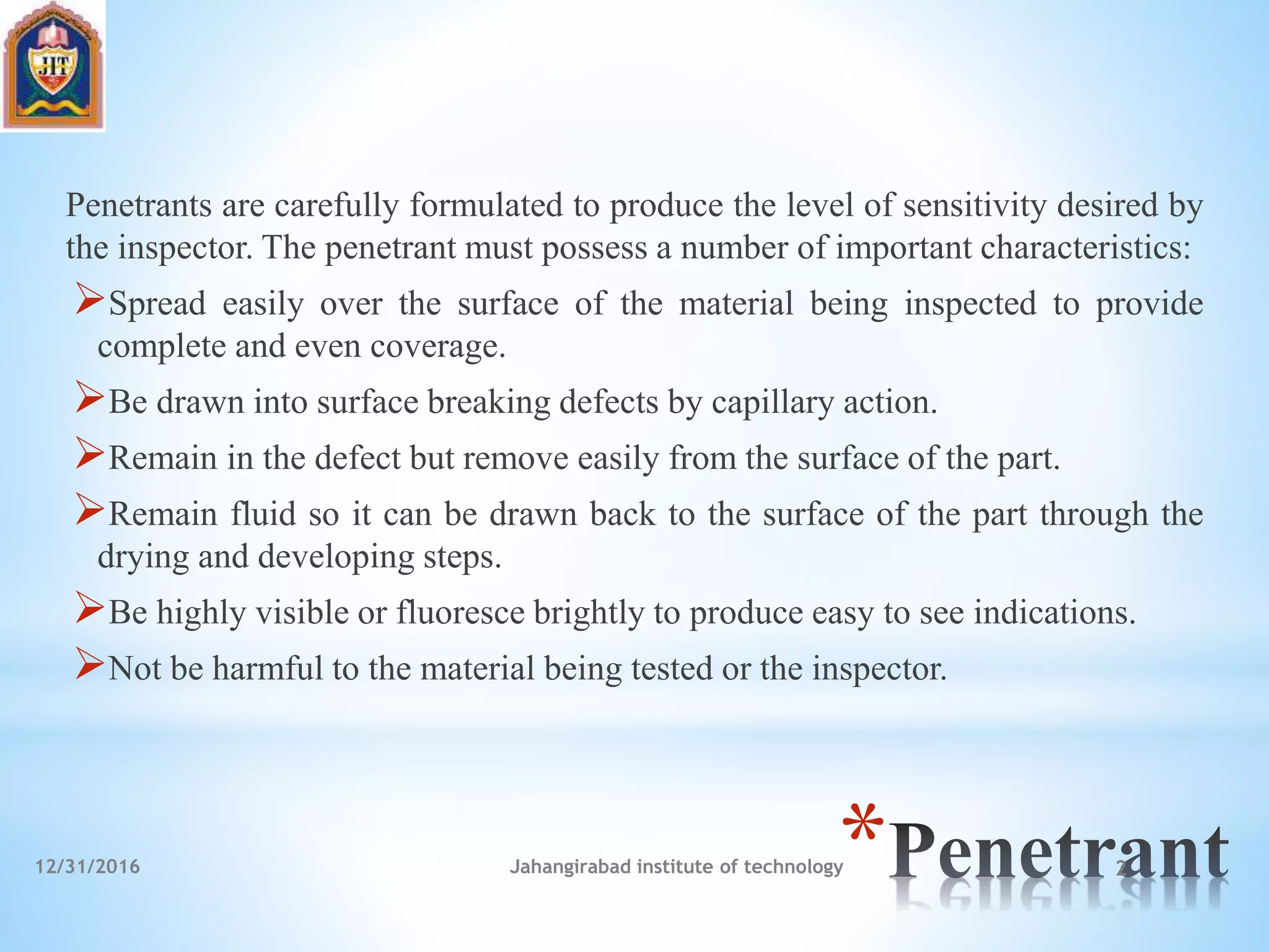 *
Penetrants are carefully formulated to produce the level of sensitivity desired by
the inspector. The penetrant must possess a number of important characteristics:
Spread easily over the surface of the material being inspected to provide
complete and even coverage.
Be drawn into surface breaking defects by capillary action.
Remain in the defect but remove easily from the surface of the part.
Remain fluid so it can be drawn back to the surface of the part through the
drying and developing steps.
Be highly visible or fluoresce brightly to produce easy to see indications.
Not be harmful to the material being tested or the inspector.
12/31/2016 Jahangirabad institute of technology 2
 