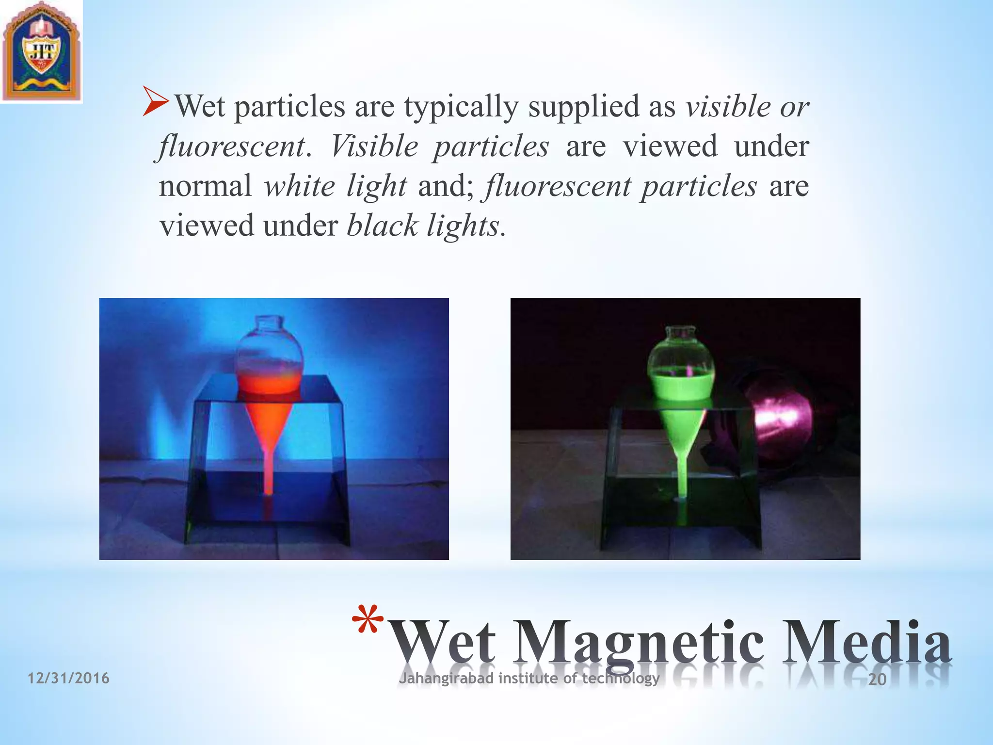 *
Wet particles are typically supplied as visible or
fluorescent. Visible particles are viewed under
normal white light and; fluorescent particles are
viewed under black lights.
12/31/2016 Jahangirabad institute of technology 20
 