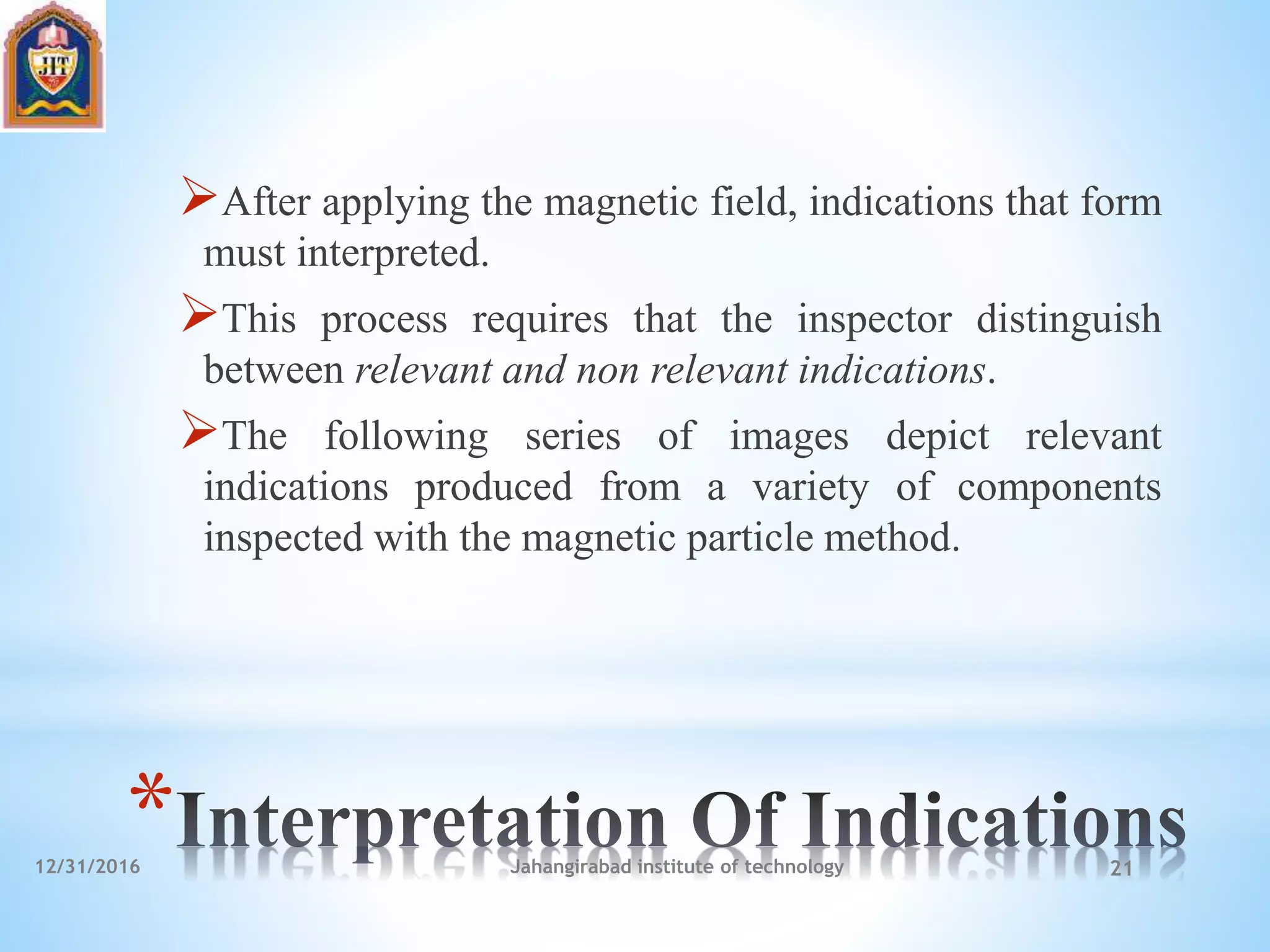 *
After applying the magnetic field, indications that form
must interpreted.
This process requires that the inspector distinguish
between relevant and non relevant indications.
The following series of images depict relevant
indications produced from a variety of components
inspected with the magnetic particle method.
12/31/2016 Jahangirabad institute of technology 21
 