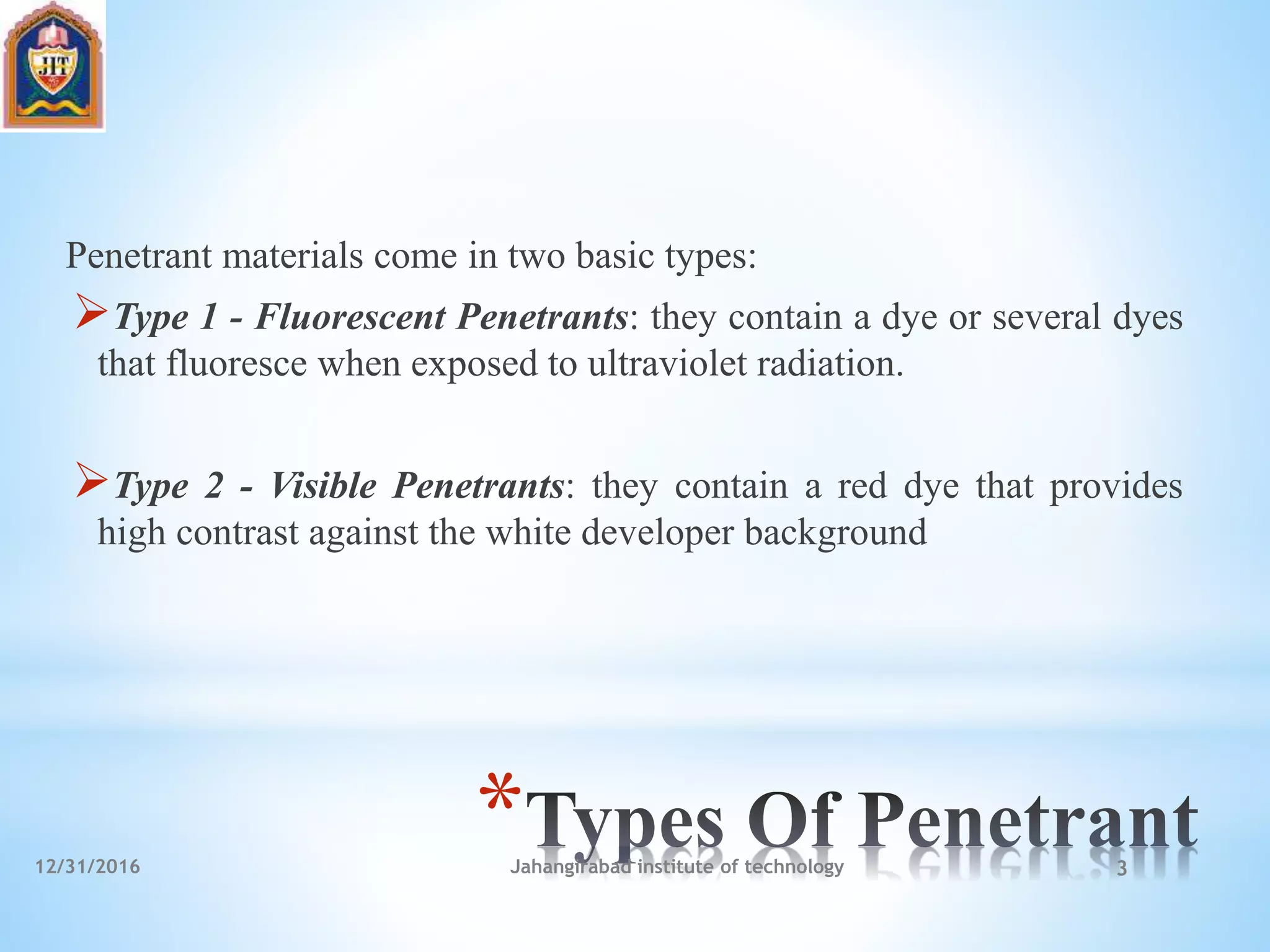 *
Penetrant materials come in two basic types:
Type 1 - Fluorescent Penetrants: they contain a dye or several dyes
that fluoresce when exposed to ultraviolet radiation.
Type 2 - Visible Penetrants: they contain a red dye that provides
high contrast against the white developer background
12/31/2016 Jahangirabad institute of technology 3
 