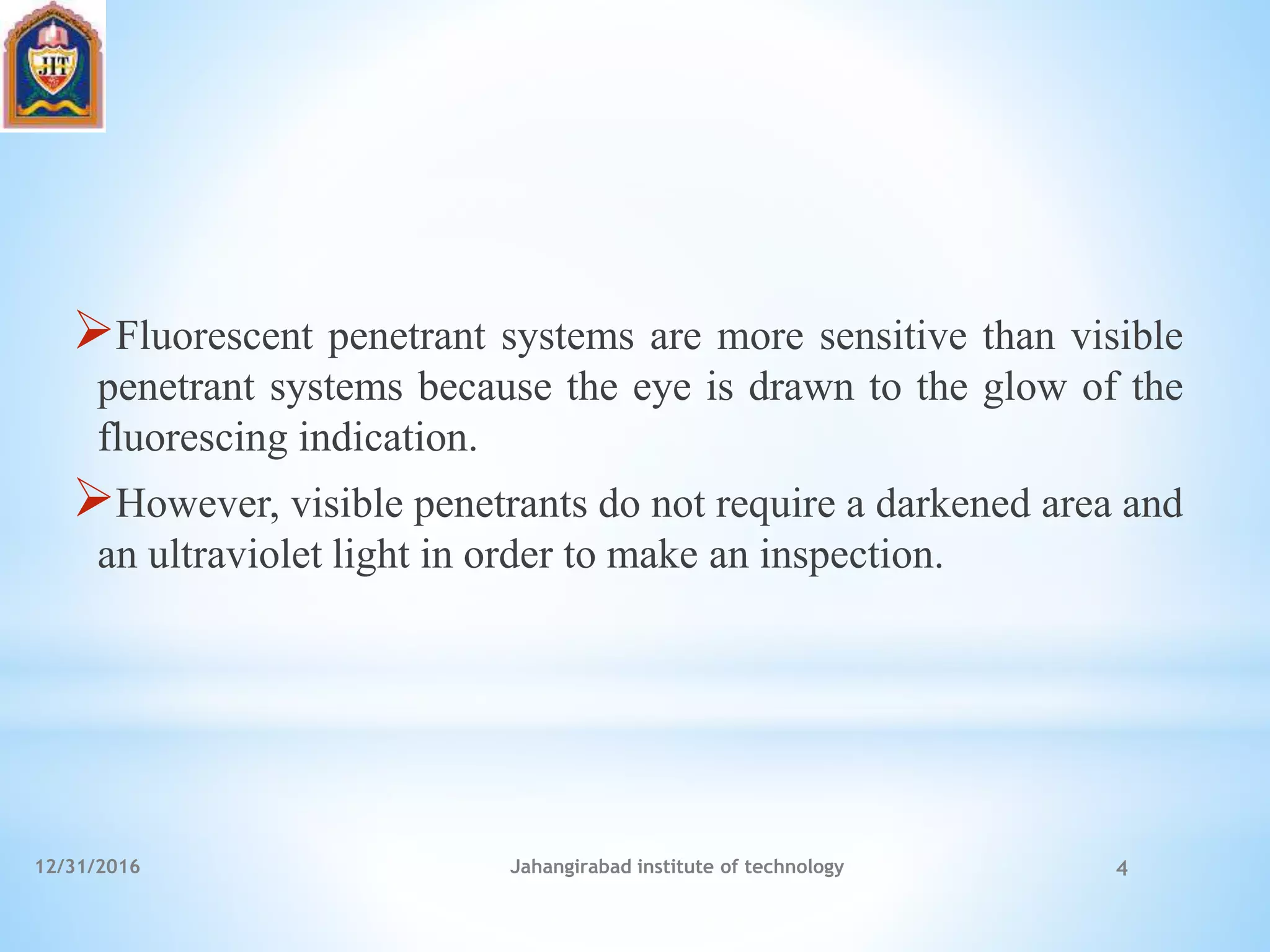 Fluorescent penetrant systems are more sensitive than visible
penetrant systems because the eye is drawn to the glow of the
fluorescing indication.
However, visible penetrants do not require a darkened area and
an ultraviolet light in order to make an inspection.
12/31/2016 Jahangirabad institute of technology 4
 