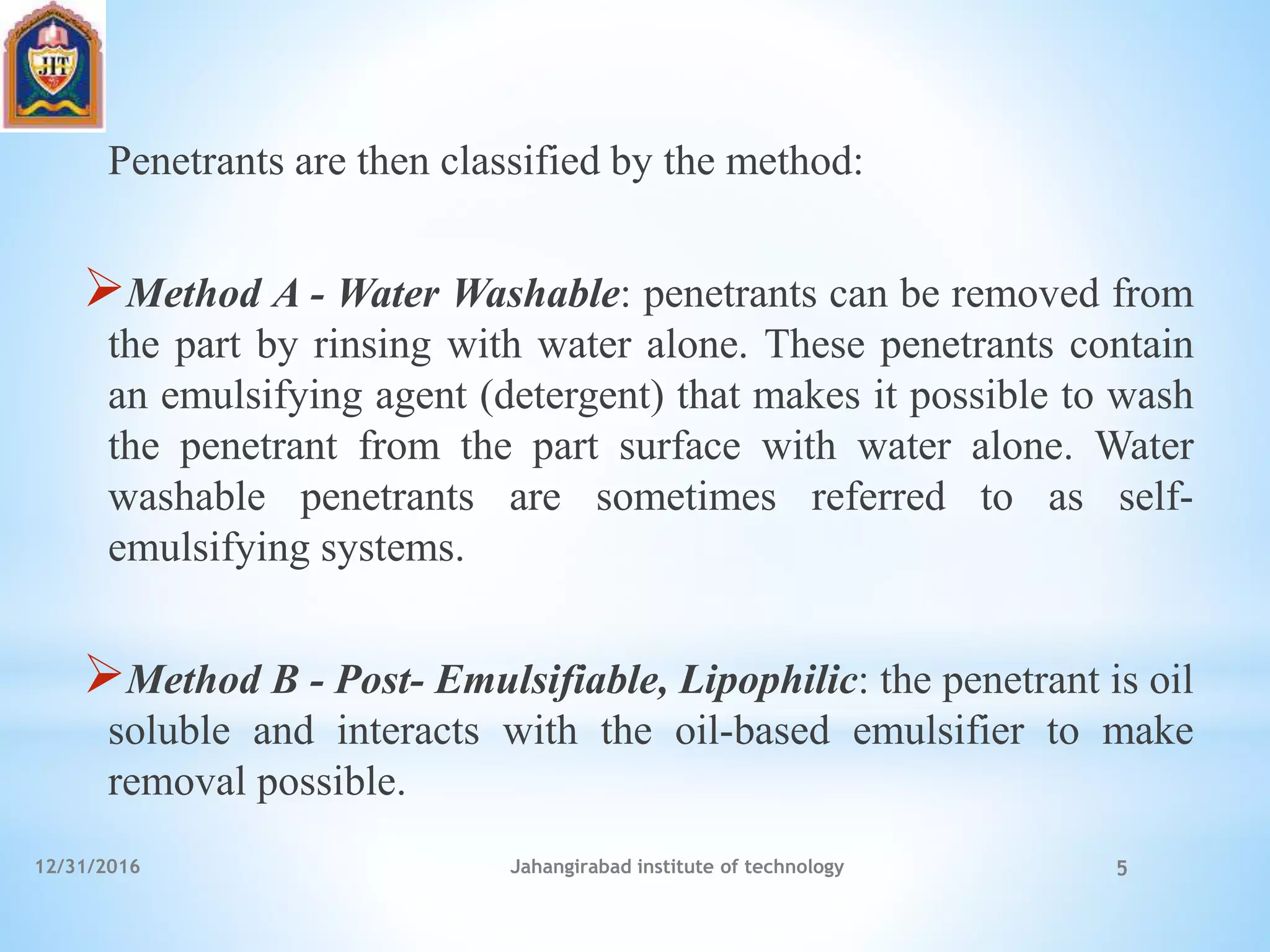 Penetrants are then classified by the method:
Method A - Water Washable: penetrants can be removed from
the part by rinsing with water alone. These penetrants contain
an emulsifying agent (detergent) that makes it possible to wash
the penetrant from the part surface with water alone. Water
washable penetrants are sometimes referred to as self-
emulsifying systems.
Method B - Post- Emulsifiable, Lipophilic: the penetrant is oil
soluble and interacts with the oil-based emulsifier to make
removal possible.
12/31/2016 Jahangirabad institute of technology 5
 