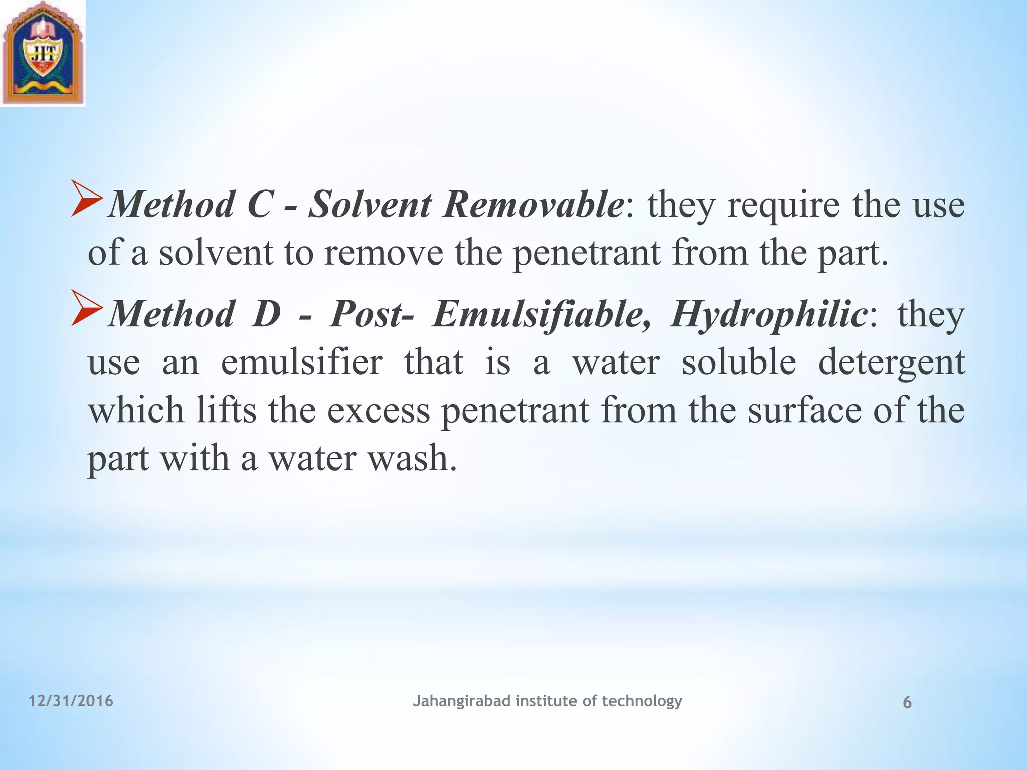 Method C - Solvent Removable: they require the use
of a solvent to remove the penetrant from the part.
Method D - Post- Emulsifiable, Hydrophilic: they
use an emulsifier that is a water soluble detergent
which lifts the excess penetrant from the surface of the
part with a water wash.
12/31/2016 Jahangirabad institute of technology 6
 