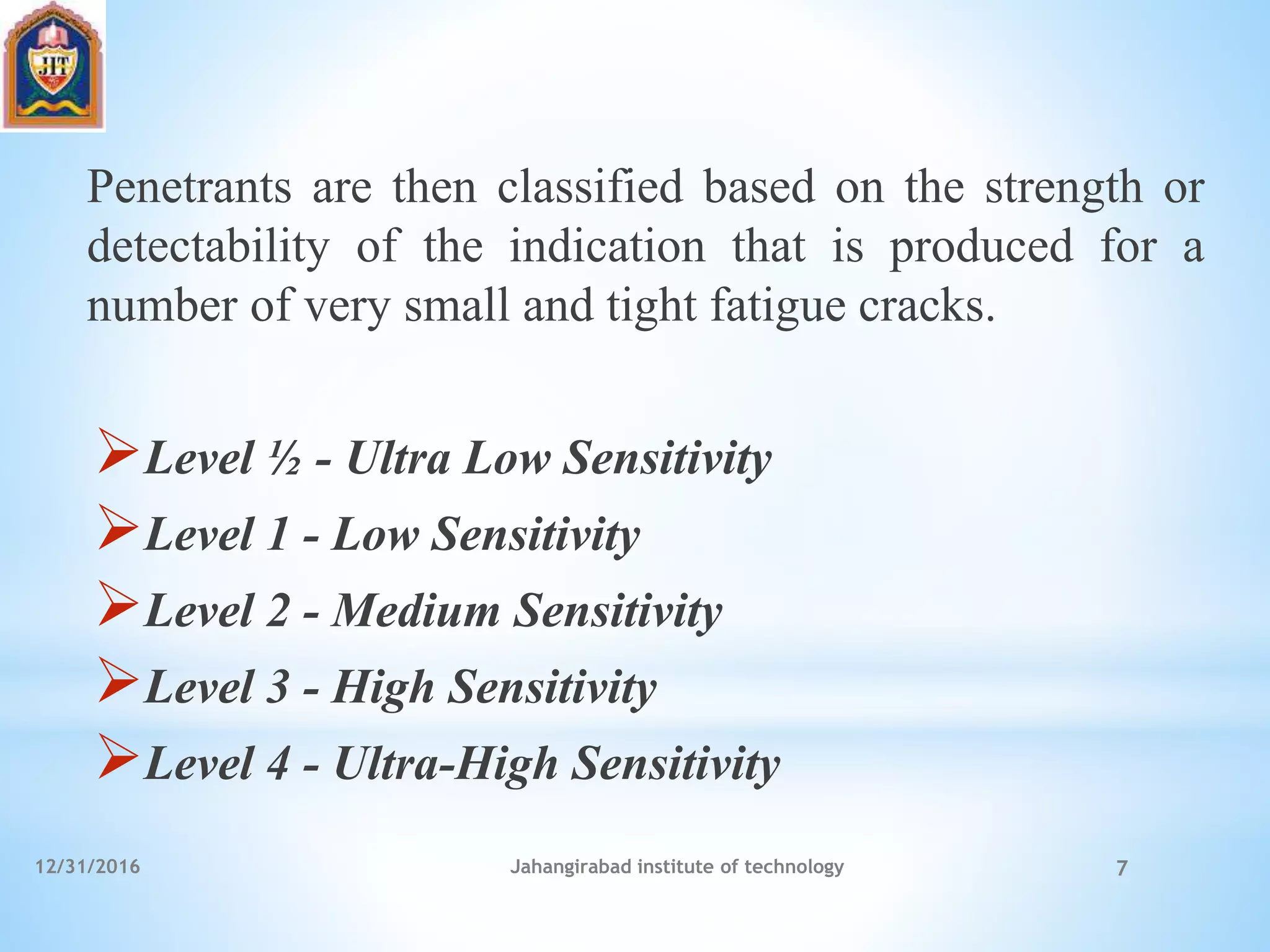 Penetrants are then classified based on the strength or
detectability of the indication that is produced for a
number of very small and tight fatigue cracks.
Level ½ - Ultra Low Sensitivity
Level 1 - Low Sensitivity
Level 2 - Medium Sensitivity
Level 3 - High Sensitivity
Level 4 - Ultra-High Sensitivity
12/31/2016 Jahangirabad institute of technology 7
 
