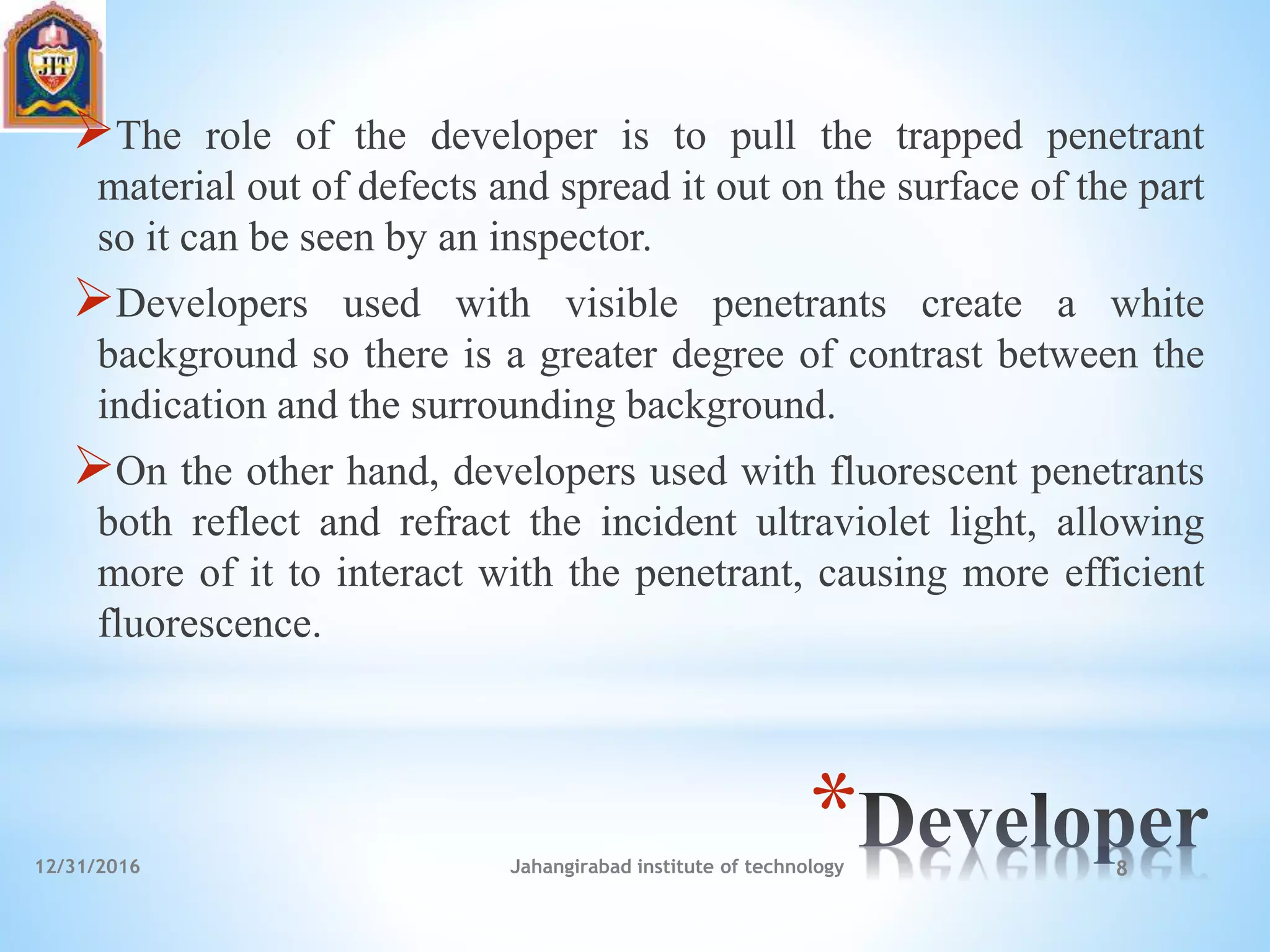 *
The role of the developer is to pull the trapped penetrant
material out of defects and spread it out on the surface of the part
so it can be seen by an inspector.
Developers used with visible penetrants create a white
background so there is a greater degree of contrast between the
indication and the surrounding background.
On the other hand, developers used with fluorescent penetrants
both reflect and refract the incident ultraviolet light, allowing
more of it to interact with the penetrant, causing more efficient
fluorescence.
12/31/2016 Jahangirabad institute of technology 8
 