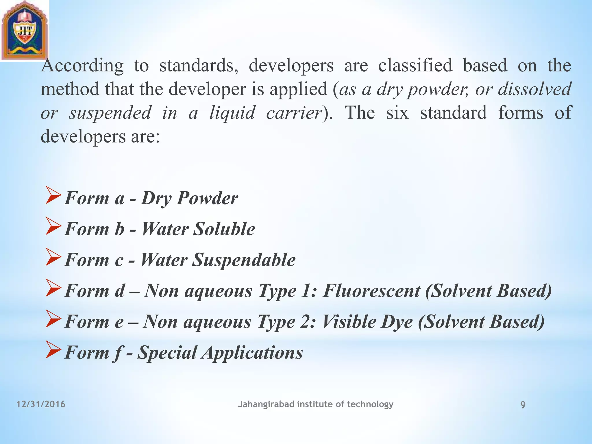 According to standards, developers are classified based on the
method that the developer is applied (as a dry powder, or dissolved
or suspended in a liquid carrier). The six standard forms of
developers are:
Form a - Dry Powder
Form b - Water Soluble
Form c - Water Suspendable
Form d – Non aqueous Type 1: Fluorescent (Solvent Based)
Form e – Non aqueous Type 2: Visible Dye (Solvent Based)
Form f - Special Applications
12/31/2016 Jahangirabad institute of technology 9
 