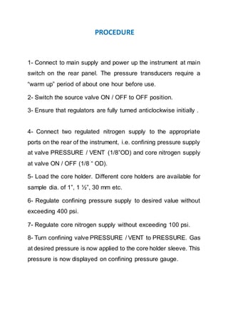PROCEDURE
1- Connect to main supply and power up the instrument at main
switch on the rear panel. The pressure transducers require a
“warm up” period of about one hour before use.
2- Switch the source valve ON / OFF to OFF position.
3- Ensure that regulators are fully turned anticlockwise initially .
4- Connect two regulated nitrogen supply to the appropriate
ports on the rear of the instrument, i.e. confining pressure supply
at valve PRESSURE / VENT (1/8”OD) and core nitrogen supply
at valve ON / OFF (1/8 “ OD).
5- Load the core holder. Different core holders are available for
sample dia. of 1”, 1 ½”, 30 mm etc.
6- Regulate confining pressure supply to desired value without
exceeding 400 psi.
7- Regulate core nitrogen supply without exceeding 100 psi.
8- Turn confining valve PRESSURE / VENT to PRESSURE. Gas
at desired pressure is now applied to the core holder sleeve. This
pressure is now displayed on confining pressure gauge.
 