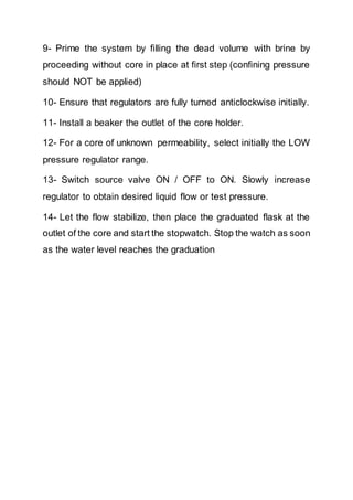 9- Prime the system by filling the dead volume with brine by
proceeding without core in place at first step (confining pressure
should NOT be applied)
10- Ensure that regulators are fully turned anticlockwise initially.
11- Install a beaker the outlet of the core holder.
12- For a core of unknown permeability, select initially the LOW
pressure regulator range.
13- Switch source valve ON / OFF to ON. Slowly increase
regulator to obtain desired liquid flow or test pressure.
14- Let the flow stabilize, then place the graduated flask at the
outlet of the core and start the stopwatch. Stop the watch as soon
as the water level reaches the graduation
 