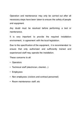 Operation and maintenance may only be carried out after all
necessary steps have been taken to ensure the safety of people
and equipment.
Any doubt must be resolved before performing a test or
maintenance.
It is very important to provide the required installation
environment, in agreement with the local legislation.
Due to the specification of the equipment, it is recommended to
ensure that only authorized and sufficiently trained and
experienced staff may operate the installation.
These concerns to all:
• Operators
• Technical staff (electrician, chemist...)
• Employees
• Non employees (visitors and contract personnel)
• Room maintenance staff, etc
 