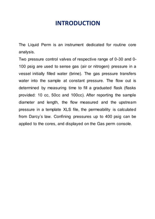 INTRODUCTION
The Liquid Perm is an instrument dedicated for routine core
analysis.
Two pressure control valves of respective range of 0-30 and 0-
100 psig are used to sense gas (air or nitrogen) pressure in a
vessel initially filled water (brine). The gas pressure transfers
water into the sample at constant pressure. The flow out is
determined by measuring time to fill a graduated flask (flasks
provided: 10 cc, 50cc and 100cc). After reporting the sample
diameter and length, the flow measured and the upstream
pressure in a template XLS file, the permeability is calculated
from Darcy’s law. Confining pressures up to 400 psig can be
applied to the cores, and displayed on the Gas perm console.
 