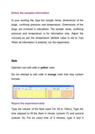 Define the samples information
In your working file, type the sample name, dimensions of the
plugs, confining pressure and temperature. Dimensions of the
plugs are involved in calculation. The sample name, confining
pressure and temperature is for information only. Adjust the
viscosity as per the temperature (default value is set to 1cp)
When all information is entered, run the experiment.
Note
Operator can edit cells in yellow color.
Do not attempt to edit cells in orange color that may contain
formula.
Report the experiment data
Type the volume of the flask used (10, 50 or 100cc). Type the
time elapsed to fill the flask in minute (column F) and second
(column G). For an exact time of 2 minutes, type 2 and 0
 