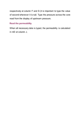respectively at column F and G (it is important to type the value
of second whenever it is null. Type the pressure across the core
read from the display of upstream pressure.
Read the permeability
When all necessary data is typed, the permeability is calculated
in mD at column J.
 