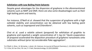 Exfoliation with Low Boiling Point Solvents
Despite great advantages for the dispersion of graphene in the aforementioned
solvents such as NMP and DMF, there are also some disadvantages such as their
high boiling point and toxicity.
For instance, O’Neill et al. showed that the suspension of graphene with a high
colloidal stability and concentration can be obtained with low boiling point
solvents, such as Isopropanol and Chloroform1.
Choi et al. used a volatile solvent (propanol) for exfoliation of graphite to
graphene and reported a weight concentration of 1 mg mL-1 Quick evaporation
of propanol accelerated the deposition procedure of graphene nanosheets onto
substrates without (prior to) considerable flake aggregation2.
1A. O’Neill, U. Khan, .N. Nirmalraj, J. oland, J.N. Coleman, he Journal of Physical Chemistry C, 115 (2011) 5422-5428
2 E.-Y. Choi, W. San Choi, Y.B. Lee, Y.-Y. Noh, Nanotechnology, 22 (2011)365601
 