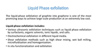 The liquid-phase exfoliation of graphite into graphene is one of the most
promising ways to achieve large-scale production at an extremely low cost.
Liquid-phase exfoliation includes:
• Various ultrasonic exfoliation techniques such as liquid phase exfoliation
by surfactants, organic solvents, ionic liquids, and salts.
• Electrochemical exfoliation in different liquid media.
• Shear exfoliation methods such as high shear mixing, wet ball milling,
microfluidization and homogenization.
• In situ functionalization and exfoliation
 
