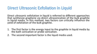Direct ultrasonic exfoliation in liquid is referred to different approaches
that synthesize graphene via direct ultrasonication of the bulk graphite
in liquid media. In this method, two factors can critically influence the
yield of exfoliation of the bulk graphite.
1. The first factor is the energy input to the graphite in liquid media by
the bath sonication or probe sonication.
2. The second important factor is the liquid media used.
 