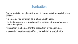 Sonication is the act of applying sound energy to agitate particles in a
sample
• Ultrasonic frequencies (>20 kHz) are usually used.
• In the laboratory, it is usually applied using an ultrasonic bath or an
ultrasonic probe.
• Sonication can be used for the production of nanoparticles.
• Sonication has numerous effects, both chemical and physical.
 