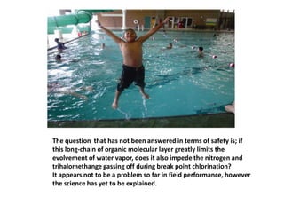 The question  that has not been answered in terms of safety is; ifthis long-chain of organic molecular layer greatly limits the evolvement of water vapor, does it also impede the nitrogen and trihalomethange gassing off during break point chlorination?It appears not to be a problem so far in field performance, however the science has yet to be explained. 