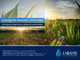 Investing Into Mankind’s Primal Need
Diversifying Into Agriculture to Safeguard and Build Wealth
E/W: Info@liquid-investments.com | www.liquid-investments.com
UK OFFICE: 9th Floor, 1 Knightsbridge Green, London, SW1X 7QA
BRAZIL OFFICE: Av Santos Dumont 2828, Sala 1501, Aldeota, Fortaleza, 60150 - 162
UK+44 (0) 20 7084 7421 | USA +1 (347) 647 0127 | BRAZIL +55 (85) 3224 6659
 