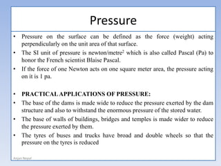 Pressure
• Pressure on the surface can be defined as the force (weight) acting
perpendicularly on the unit area of that surface.
• The SI unit of pressure is newton/metre2 which is also called Pascal (Pa) to
honor the French scientist Blaise Pascal.
• If the force of one Newton acts on one square meter area, the pressure acting
on it is 1 pa.
• PRACTICALAPPLICATIONS OF PRESSURE:
• The base of the dams is made wide to reduce the pressure exerted by the dam
structure and also to withstand the enormous pressure of the stored water.
• The base of walls of buildings, bridges and temples is made wider to reduce
the pressure exerted by them.
• The tyres of buses and trucks have broad and double wheels so that the
pressure on the tyres is reduced
Anjan Nepal
 