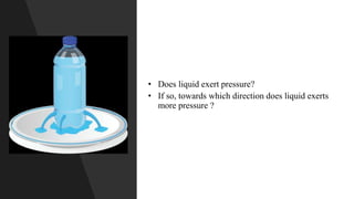 • Does liquid exert pressure?
• If so, towards which direction does liquid exerts
more pressure ?
 