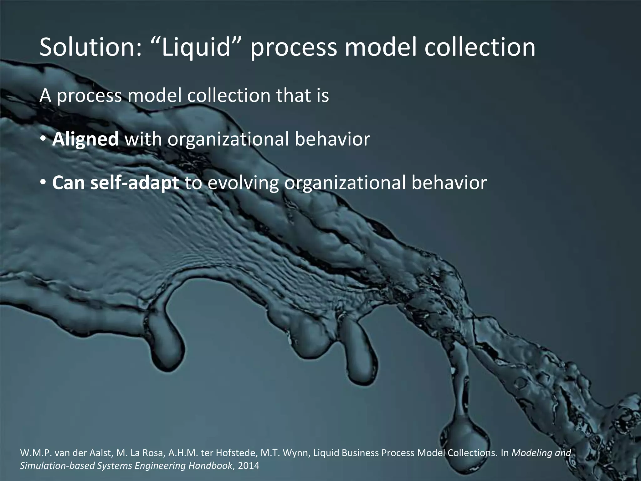 A process model collection that is
• Aligned with organizational behavior
• Can self-adapt to evolving organizational behavior
Solution: “Liquid” process model collection
W.M.P. van der Aalst, M. La Rosa, A.H.M. ter Hofstede, M.T. Wynn, Liquid Business Process Model Collections. In Modeling and
Simulation-based Systems Engineering Handbook, 2014
 