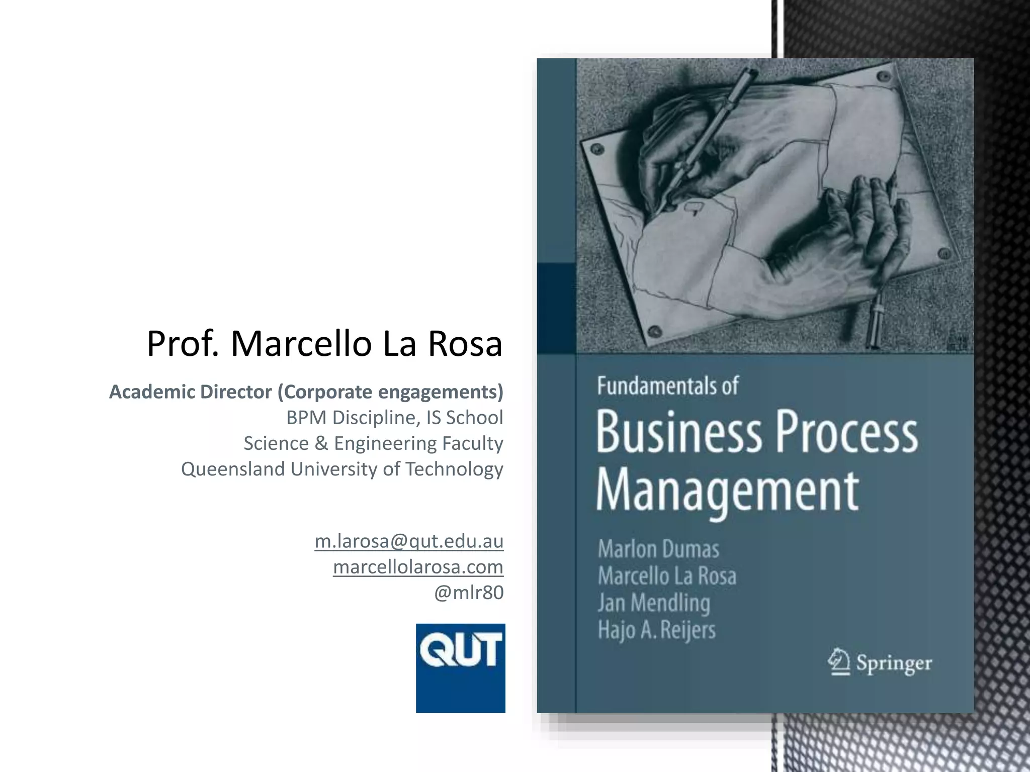 Academic Director (Corporate engagements)
BPM Discipline, IS School
Science & Engineering Faculty
Queensland University of Technology
m.larosa@qut.edu.au
marcellolarosa.com
@mlr80
 