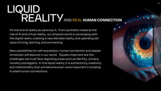 16
LIQUID
REALITY
It’s the end of reality as we know it. From synthetic media to the
rise of AI and virtual reality, our physical world is converging with
the digital realm, creating a new blended reality, and upending old
ways of living, learning, and connecting.
New possibilities for self-expression, human connection and deeper
immersion will abound in our world. Equally important are the
challenges we must face regarding areas such as identity, privacy,
morality and legality. In this liquid reality, it is authenticity, creativity
and intentionality that will become even more important in building
trusted human connections.
AND REAL HUMAN CONNECTION
 