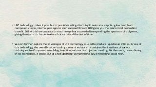 • LRC technology makes it possible to produce castings from liquid resin at a surprising low cost; from
compound curves, internal passages to even external threads LRC gives you the economical production
benefit. Still at this low-cost rate the technology has succeeded in expanding the spectrum of polymers,
giving them a much harder texture that can stand the test of time.
• We can further explore the advantages of LRC technology as used to produce liquid resin articles. By use of
this technology, the overall cost on tooling is minimized since it combines the functions of various
techniques like Compression molding, injection and reactive injection molding. Furthermore, by combining
these techniques, it stands out as a fast and time saving technology for handling liquid resin.
 
