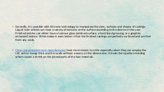 • Secondly, it is possible with this new technology to manipulate the sizes, surfaces and shapes of castings.
Liquid resin articles can have a variety of textures on the surface according to the desires of the user.
Finished articles can either have a lustrous glass polished surface, a hard lined grooving or a graphics
enhanced texture. What makes it even better is that the finished castings are perfectly surfaced and are free
from any voids.
• Clear cast polyester resin manufacturers have more reason to smile especially when they can employ the
LRC skill to merge thick and thin walls without a worry on the dimensions. It beats the injection molding
which causes a shrink on the joined parts of the two materials.
 
