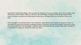 • Liquid Resin Casting technology is the new hope for designers; if you can combine various technologies using
LRC then you have another reason to vote for it. LRC technology is suitable for that design engineer who
wants to produce economical and high quality liquid resin prototypes within the framework of time and
cost.
• LRS knowledge is what professionals in the production, development and manufacturing sector need as an
alternative to the previous Injection molding technique. Production with LRC technology is much time saving
and profit maximizing. LRC knowledge is definitely what the manufacturing manager needs when looking for
a cost-effective production method for liquid resin items.
 