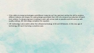 • If the ability to merge technologies and different materials can’t be matched; neither the skill to produce
different textures and shapes for casting designs paralleled, then LRC is the answer to production of liquid
resin articles. If a design engineer is looking to work with as less tools as possible and still come up with
quality castings, LRC technology completes the equation.
• LRC technology is also said to utilize the software technology of 2D and 3D features. In this new age of
technology, LRC won’t be living us anytime soon.
 
