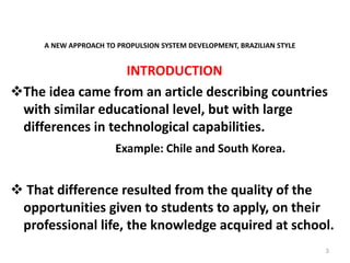 A NEW APPROACH TO PROPULSION SYSTEM DEVELOPMENT, BRAZILIAN STYLE
INTRODUCTION
The idea came from an article describing countries
with similar educational level, but with large
differences in technological capabilities.
Example: Chile and South Korea.
 That difference resulted from the quality of the
opportunities given to students to apply, on their
professional life, the knowledge acquired at school.
3
 