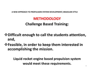 A NEW APPROACH TO PROPULSION SYSTEM DEVELOPMENT, BRAZILIAN STYLE
METHODOLOGY
Challenge Based Training:
Difficult enough to call the students attention,
and,
Feasible, in order to keep them interested in
accomplishing the mission.
Liquid rocket engine based propulsion system
would meet these requirements. 4
 