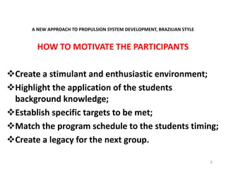 A NEW APPROACH TO PROPULSION SYSTEM DEVELOPMENT, BRAZILIAN STYLE
HOW TO MOTIVATE THE PARTICIPANTS
Create a stimulant and enthusiastic environment;
Highlight the application of the students
background knowledge;
Establish specific targets to be met;
Match the program schedule to the students timing;
Create a legacy for the next group.
5
 