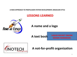 A NEW APPROACH TO PROPULSION SYSTEM DEVELOPMENT, BRAZILIAN STYLE
8
LIQUID ROCKET ENGINE
DESIGN HANDBOOK.
A not-for-profit organization
A text book
A name and a logo
LESSONS LEARNED
 