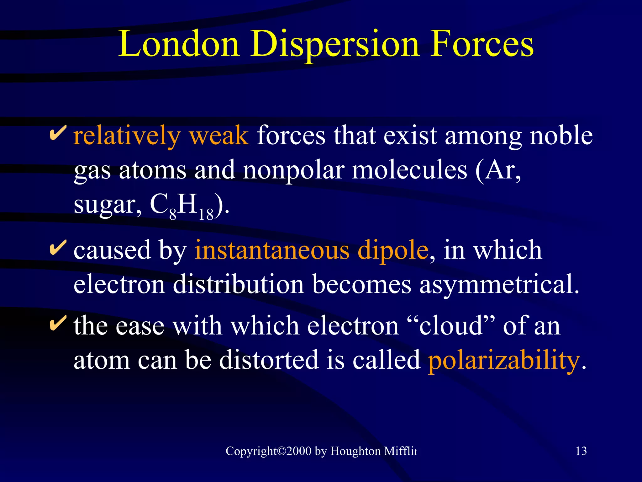 London Dispersion Forces relatively weak   forces that exist among noble gas atoms and nonpolar molecules (Ar, sugar, C 8 H 18 ). caused by  instantaneous dipole , in which electron distribution becomes asymmetrical. the ease with which electron “cloud” of an atom can be distorted is called  polarizability . 