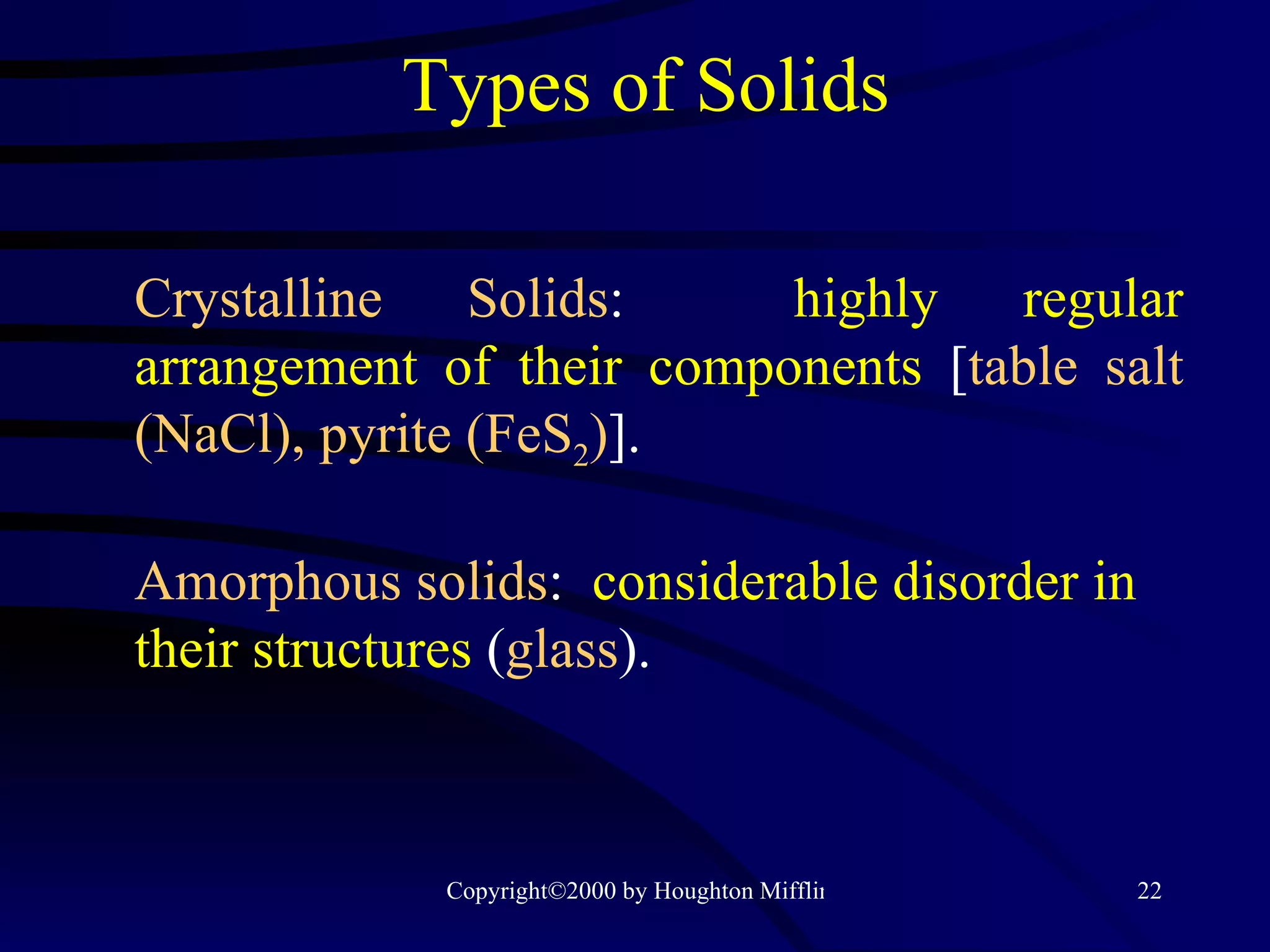 Types of Solids Crystalline Solids :  highly regular   arrangement of their components  [ table salt (NaCl), pyrite (FeS 2 ) ]. Amorphous solids :  considerable disorder   in their structures  ( glass ). 