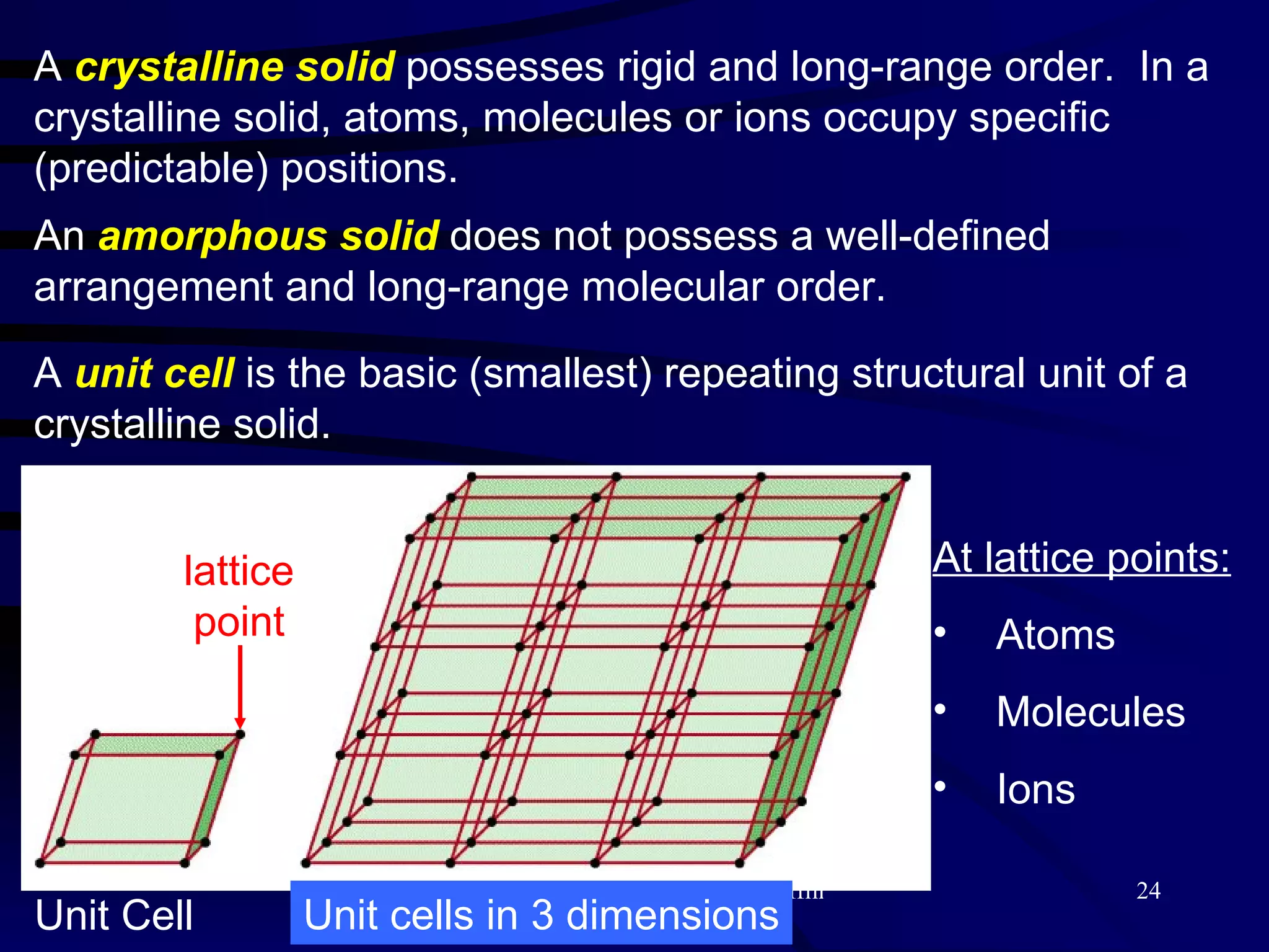 A  crystalline solid  possesses rigid and long-range order.  In a crystalline solid, atoms, molecules or ions occupy specific (predictable) positions. An  amorphous   solid  does not possess a well-defined arrangement and long-range molecular order. A  unit cell  is the basic (smallest) repeating structural unit of a crystalline solid. Unit Cell At lattice points: Atoms Molecules Ions Unit cells in 3 dimensions lattice point 
