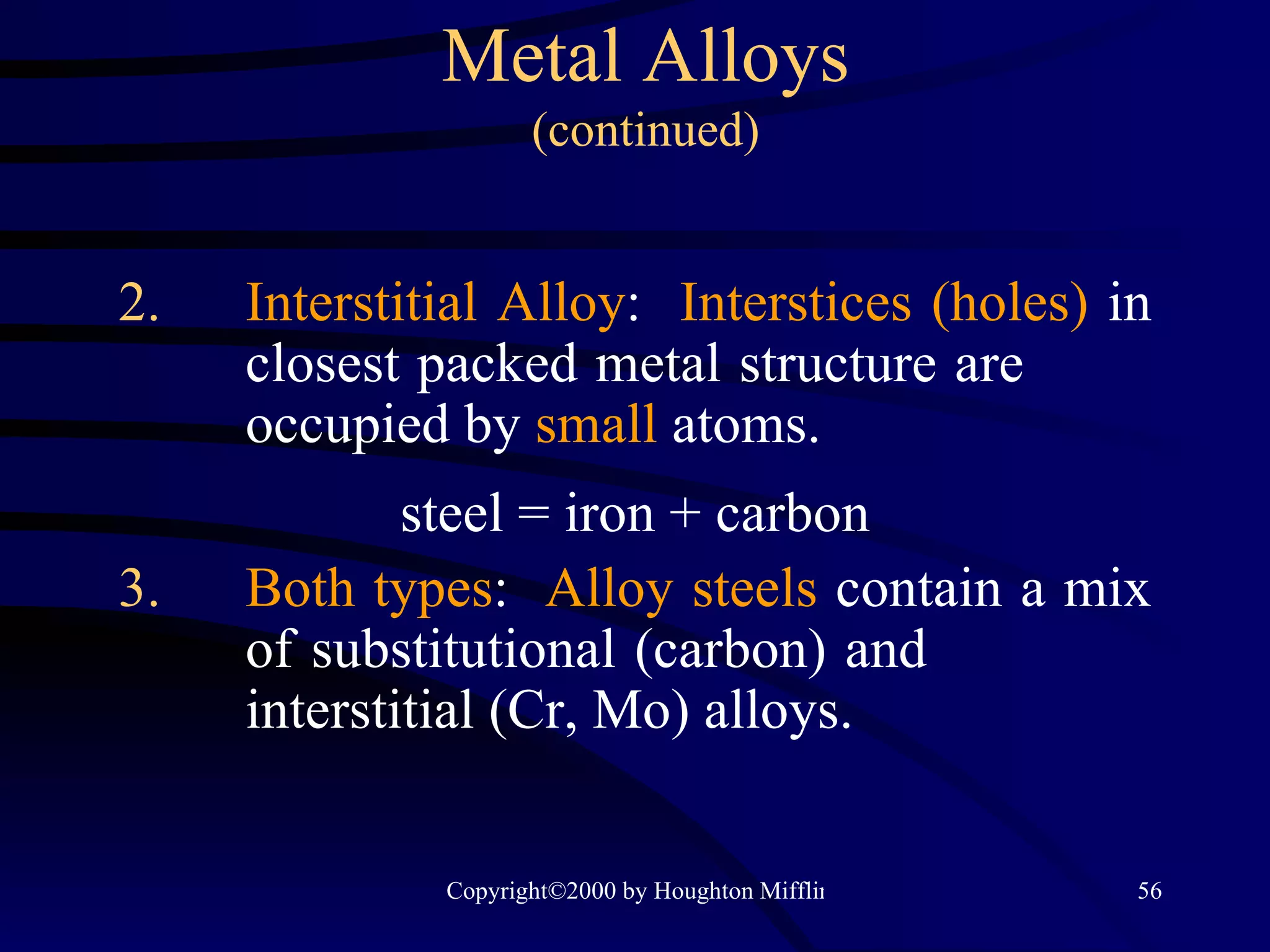 Metal Alloys (continued) 2. Interstitial Alloy :  Interstices (holes)  in  closest packed metal structure are  occupied by  small  atoms. steel = iron + carbon 3. Both types :  Alloy steels  contain a mix  of substitutional (carbon) and  interstitial (Cr, Mo) alloys. 