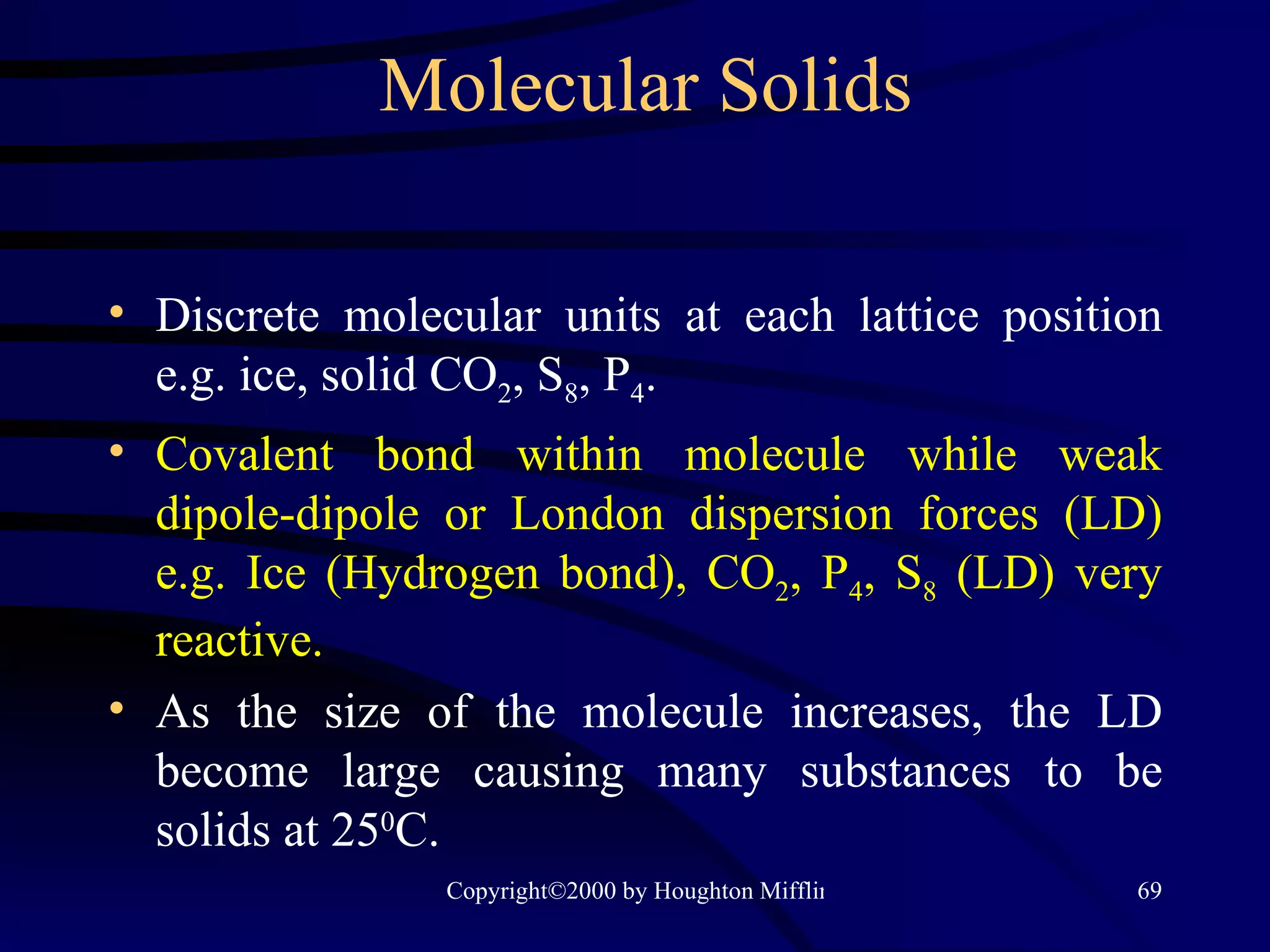 Molecular Solids Discrete molecular units at each lattice position e.g. ice, solid CO 2 , S 8 , P 4 . Covalent bond within molecule while weak dipole-dipole or London dispersion forces (LD) e.g. Ice (Hydrogen bond), CO 2 , P 4 , S 8  (LD) very reactive. As the size of the molecule increases, the LD become large causing many substances to be solids at 25 0 C. 