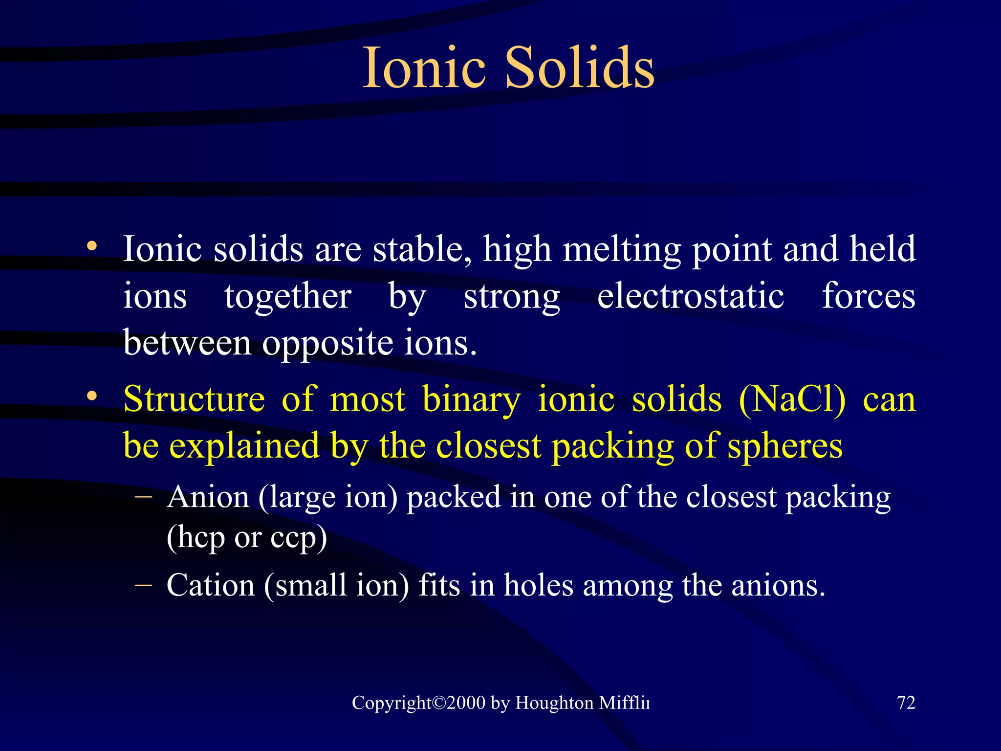 Ionic Solids Ionic solids are stable, high melting point and held ions together by strong electrostatic forces between opposite ions. Structure of most binary ionic solids (NaCl) can be explained by the closest packing of spheres Anion (large ion) packed in one of the closest packing (hcp or ccp) Cation (small ion) fits in holes among the anions. 