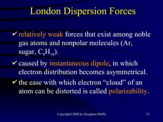 London Dispersion Forces relatively weak   forces that exist among noble gas atoms and nonpolar molecules (Ar, sugar, C 8 H 18 ). caused by  instantaneous dipole , in which electron distribution becomes asymmetrical. the ease with which electron “cloud” of an atom can be distorted is called  polarizability . 