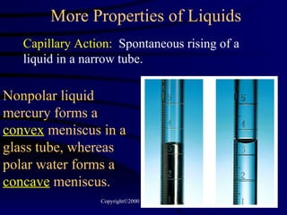 More Properties of Liquids Capillary Action:   Spontaneous rising of a liquid in a narrow tube. Nonpolar liquid mercury forms a  convex  meniscus in a glass tube, whereas polar water forms a  concave  meniscus. 