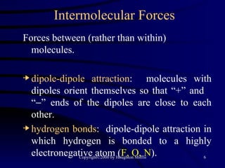 Intermolecular Forces Forces between (rather than within) molecules. dipole-dipole attraction :  molecules with dipoles orient themselves so that “+” and  “  ” ends of the dipoles are close to each other. hydrogen bonds :  dipole-dipole attraction in which hydrogen is bonded to a highly electronegative atom ( F, O, N ). 