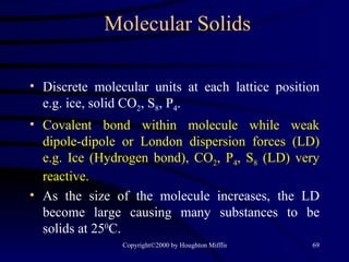 Molecular Solids Discrete molecular units at each lattice position e.g. ice, solid CO 2 , S 8 , P 4 . Covalent bond within molecule while weak dipole-dipole or London dispersion forces (LD) e.g. Ice (Hydrogen bond), CO 2 , P 4 , S 8  (LD) very reactive. As the size of the molecule increases, the LD become large causing many substances to be solids at 25 0 C. 