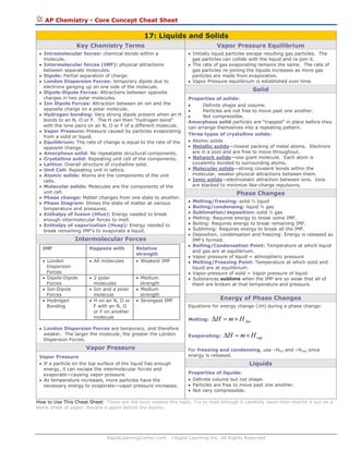 AP Chemistry - Core Concept Cheat Sheet

17: Liquids and Solids
Key Chemistry Terms

Vapor Pressure Equilibrium

• Intramolecular forces: chemical bonds within a
molecule.
• Intermolecular forces (IMF): physical attractions
between separate molecules.
• Dipole: Partial separation of charge.
• London Dispersion Forces: temporary dipole due to
electrons ganging up on one side of the molecule.
• Dipole-Dipole Forces: Attractions between opposite
charges in two polar molecules.
• Ion Dipole Forces: Attraction between an ion and the
opposite charge on a polar molecule.
• Hydrogen bonding: Very strong dipole present when an H
bonds to an N, O or F. The H can then “hydrogen bond”
with the lone pairs on an N, O or F of a different molecule.
• Vapor Pressure: Pressure caused by particles evaporating
from a solid or liquid.
• Equilibrium: The rate of change is equal to the rate of the
opposite change.
• Amorphous solid: No repeatable structural components.
• Crystalline solid: Repeating unit cell of the components.
• Lattice: Overall structure of crystalline solid.
• Unit Cell: Repeating unit in lattice.
• Atomic solids: Atoms are the components of the unit
cells.
• Molecular solids: Molecules are the components of the
unit cell.
• Phase change: Matter changes from one state to another.
• Phase Diagram: Shows the state of matter at various
temperature and pressures.
• Enthalpy of fusion (Hfus): Energy needed to break
enough intermolecular forces to melt.
• Enthalpy of vaporization (Hvap): Energy needed to
break remaining IMF’s to evaporate a liquid.

Intermolecular Forces

• Initially liquid particles escape resulting gas particles. The
gas particles can collide with the liquid and re-join it.
• The rate of gas evaporating remains the same. The rate of
gas particles re-joining the liquids increases as more gas
particles are made from evaporation.
• Vapor Pressure equilibrium is established over time.

Solid
Properties of solids:
•
Definite shape and volume.
•
Particles are not free to move past one another.
•
Not compressible.
Amorphous solid particles are “trapped” in place before they
can arrange themselves into a repeating pattern.
Three types of crystalline solids:
• Atomic solids
• Metallic solids—closest packing of metal atoms. Electrons
are in a pool and are free to move throughout.
• Network solids—one giant molecule. Each atom is
covalently bonded to surrounding atoms.
• Molecular solids—strong covalent bonds within the
molecular, weaker physical attractions between them.
• Ionic solids—electrostatic attraction between ions. Ions
are stacked to minimize like-charge repulsions.

Phase Changes
•
•
•
•
•
•
•
•

IMF

Happens with

Relative
strength

• London
Dispersion
Forces
• Dipole-Dipole
Forces
• Ion-Dipole
Forces
• Hydrogen
Bonding

• All molecules

• Weakest IMF

• 2 polar
molecules
• Ion and a polar
molecule
• H on an N, O or
F with an N, O
or F on another
molecule

• Medium
strength
• Medium
strength
• Strongest IMF

•
•
•
•

Melting/freezing: solid
liquid
Boiling/condensing: liquid
gas
Sublimation/deposition: solid
gas
Melting: Requires energy to break some IMF.
Boiling: Requires energy to break remaining IMF.
Subliming: Requires energy to break all the IMF.
Deposition, condensation and freezing: Energy is released as
IMF’s formed.
Boiling/Condensation Point: Temperature at which liquid
and gas are at equilibrium.
Vapor pressure of liquid = atmospheric pressure
Melting/Freezing Point: Temperature at which solid and
liquid are at equilibrium.
Vapor pressure of solid = Vapor pressure of liquid
Substances sublime when the IMF are so weak that all of
them are broken at that temperature and pressure.

Energy of Phase Changes
Equations for energy change (ΔH) during a phase change:
Melting:

• London Dispersion Forces are temporary, and therefore
weaker. The larger the molecule, the greater the London
Dispersion Forces.

Vapor Pressure
Vapor Pressure
• If a particle on the top surface of the liquid has enough
energy, it can escape the intermolecular forces and
evaporate—causing vapor pressure.
• As temperature increases, more particles have the
necessary energy to evaporate—vapor pressure increases.

ΔH = m × H fus

Evaporating:

ΔH = m × H vap

For freezing and condensing, use –Hfus and –Hvap since
energy is released.

Liquids
Properties of liquids:
• Definite volume but not shape.
• Particles are free to move past one another.
• Not very compressible.

How to Use This Cheat Sheet: These are the keys related this topic. Try to read through it carefully twice then rewrite it out on a
blank sheet of paper. Review it again before the exams.

RapidLearningCenter.com

©Rapid Learning Inc. All Rights Reserved

 