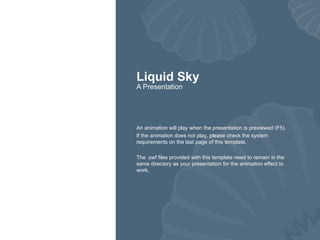 Liquid Sky A Presentation An animation will play when the presentation is previewed (F5). If the animation does not play, please check the system requirements on the last page of this template. The .swf files provided with this template need to remain in the same directory as your presentation for the animation effect to work. 