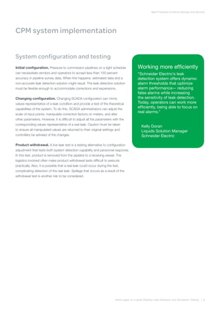 Best Practices Enhance Savings and Security
White paper on Liquids Pipeline Leak Detection and Simulation Training | 8
CPM system implementation
System configuration and testing
Initial configuration. Pressure to commission pipelines on a tight schedule
can necessitate vendors and operators to accept less than 100 percent
accuracy in pipeline survey data. When this happens, estimated data and a
non-accurate leak detection solution might result. The leak detection solution
must be flexible enough to accommodate corrections and expansions.
Changing configuration. Changing SCADA configuration can mimic
values representative of a leak condition and provide a test of the theoretical
capabilities of the system. To do this, SCADA administrators can adjust the
scale of input points, manipulate correction factors on meters, and alter
other parameters. However, it is difficult to adjust all the parameters with the
corresponding values representative of a real leak. Caution must be taken
to ensure all manipulated values are returned to their original settings and
controllers be advised of the changes.
Product withdrawal. A live leak test is a testing alternative to configuration
adjustment that tests both system detection capability and personnel response.
In this test, product is removed from the pipeline to a receiving vessel. The
logistics involved often make product withdrawal tests difficult to execute
practically. Also, it is possible that a real leak could occur during the test,
complicating detection of the real leak. Spillage that occurs as a result of the
withdrawal test is another risk to be considered.
Working more efficiently
“Schneider Electric’s leak
detection system offers dynamic
alarm thresholds that optimize
alarm performance— reducing
false alarms while increasing
the sensitivity of leak detection.
Today, operators can work more
efficiently, being able to focus on
real alarms.”
Kelly Doran
Liquids Solution Manager
Schneider Electric
 